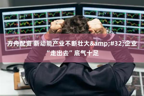 方舟配资 新动能产业不断壮大&#32;企业“走出去”底气十足