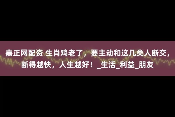 嘉正网配资 生肖鸡老了，要主动和这几类人断交，断得越快，人生越好！_生活_利益_朋友