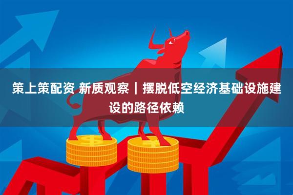 策上策配资 新质观察｜摆脱低空经济基础设施建设的路径依赖