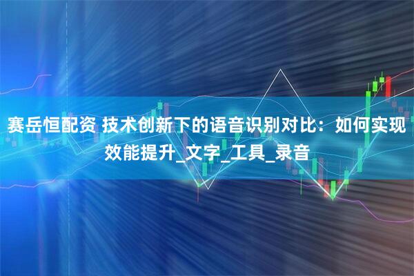 赛岳恒配资 技术创新下的语音识别对比：如何实现效能提升_文字_工具_录音