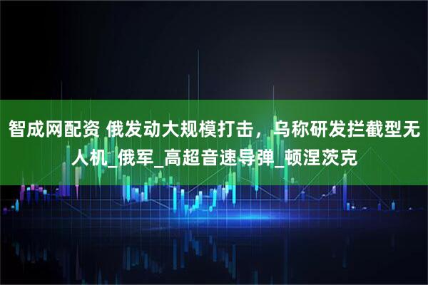 智成网配资 俄发动大规模打击，乌称研发拦截型无人机_俄军_高超音速导弹_顿涅茨克