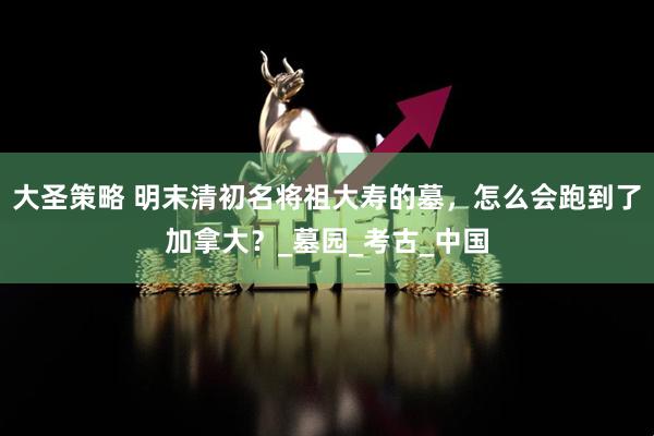 大圣策略 明末清初名将祖大寿的墓，怎么会跑到了加拿大？_墓园_考古_中国