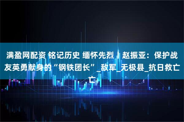 满盈网配资 铭记历史 缅怀先烈丨赵振亚：保护战友英勇献身的“钢铁团长”_敌军_无极县_抗日救亡
