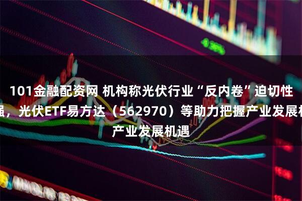 101金融配资网 机构称光伏行业“反内卷”迫切性较强，光伏ETF易方达（562970）等助力把握产业发展机遇