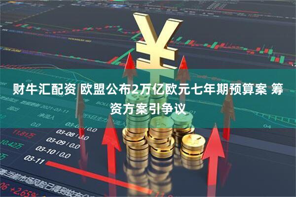 财牛汇配资 欧盟公布2万亿欧元七年期预算案 筹资方案引争议