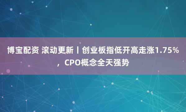 博宝配资 滚动更新丨创业板指低开高走涨1.75%，CPO概念全天强势