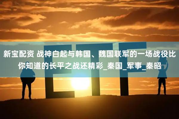 新宝配资 战神白起与韩国、魏国联军的一场战役比你知道的长平之战还精彩_秦国_军事_秦昭