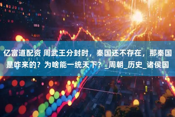 亿富道配资 周武王分封时，秦国还不存在，那秦国是咋来的？为啥能一统天下？_周朝_历史_诸侯国