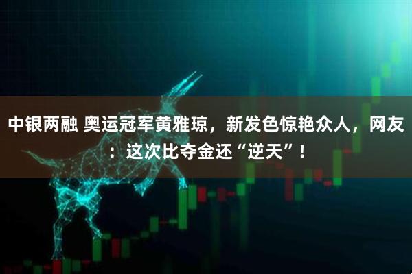 中银两融 奥运冠军黄雅琼，新发色惊艳众人，网友：这次比夺金还“逆天”！
