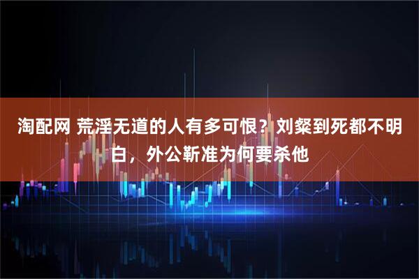 淘配网 荒淫无道的人有多可恨？刘粲到死都不明白，外公靳准为何要杀他