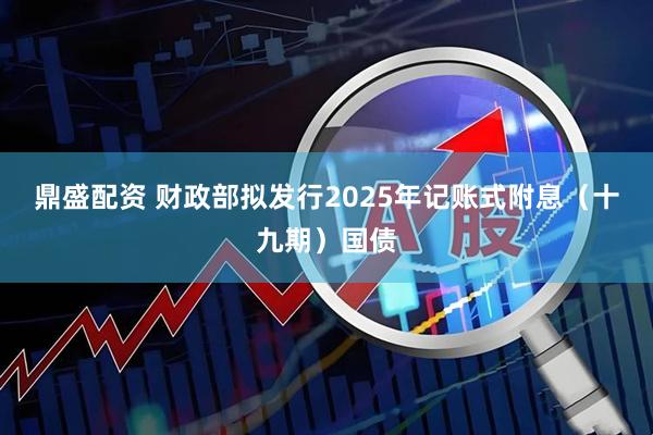 鼎盛配资 财政部拟发行2025年记账式附息（十九期）国债