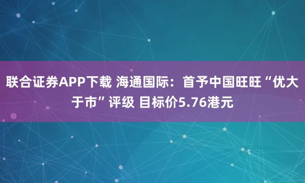 联合证券APP下载 海通国际：首予中国旺旺“优大于市”评级 目标价5.76港元
