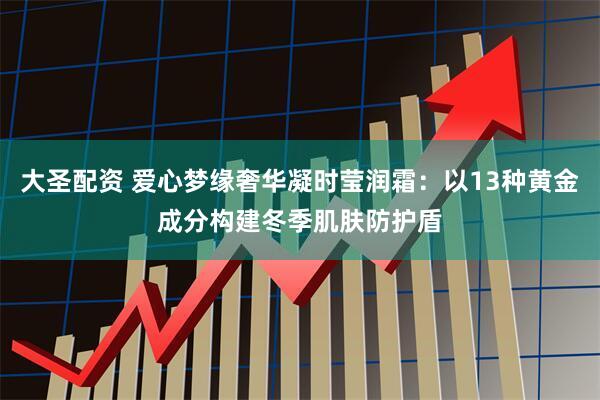大圣配资 爱心梦缘奢华凝时莹润霜：以13种黄金成分构建冬季肌肤防护盾