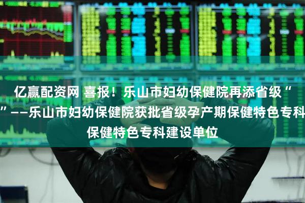 亿赢配资网 喜报！乐山市妇幼保健院再添省级“金字招牌”——乐山市妇幼保健院获批省级孕产期保健特色专科建设单位