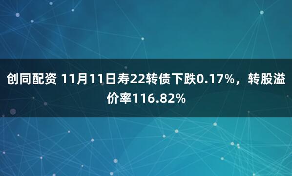 创同配资 11月11日寿22转债下跌0.17%，转股溢价率116.82%