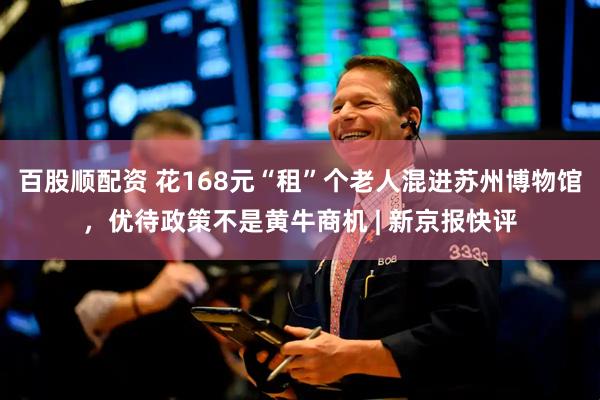 百股顺配资 花168元“租”个老人混进苏州博物馆，优待政策不是黄牛商机 | 新京报快评